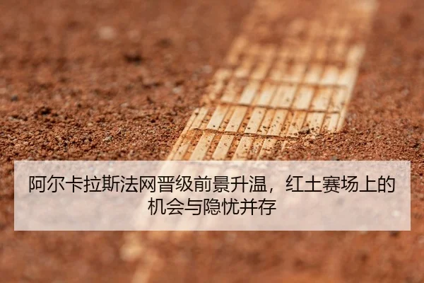 阿尔卡拉斯法网晋级前景升温，红土赛场上的机会与隐忧并存