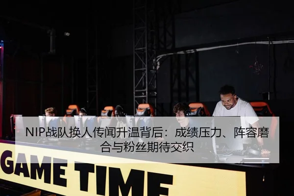 NIP战队换人传闻升温背后：成绩压力、阵容磨合与粉丝期待交织